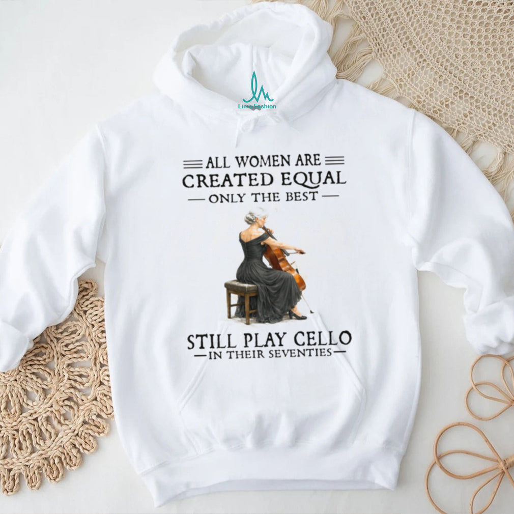 All Women Are Created Equal Only The Best Still Play Cello In Their 70s Shirt