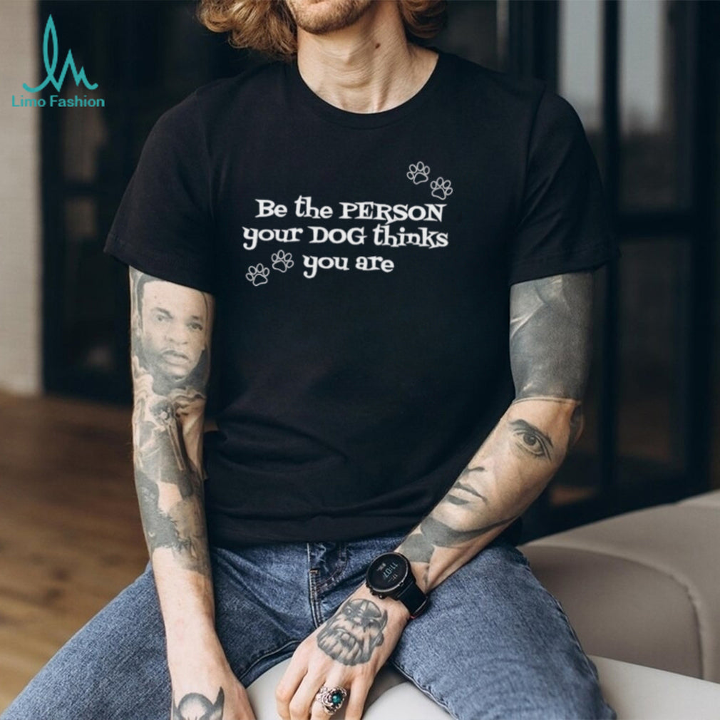 Be the pergon your dog thinks you are shirt