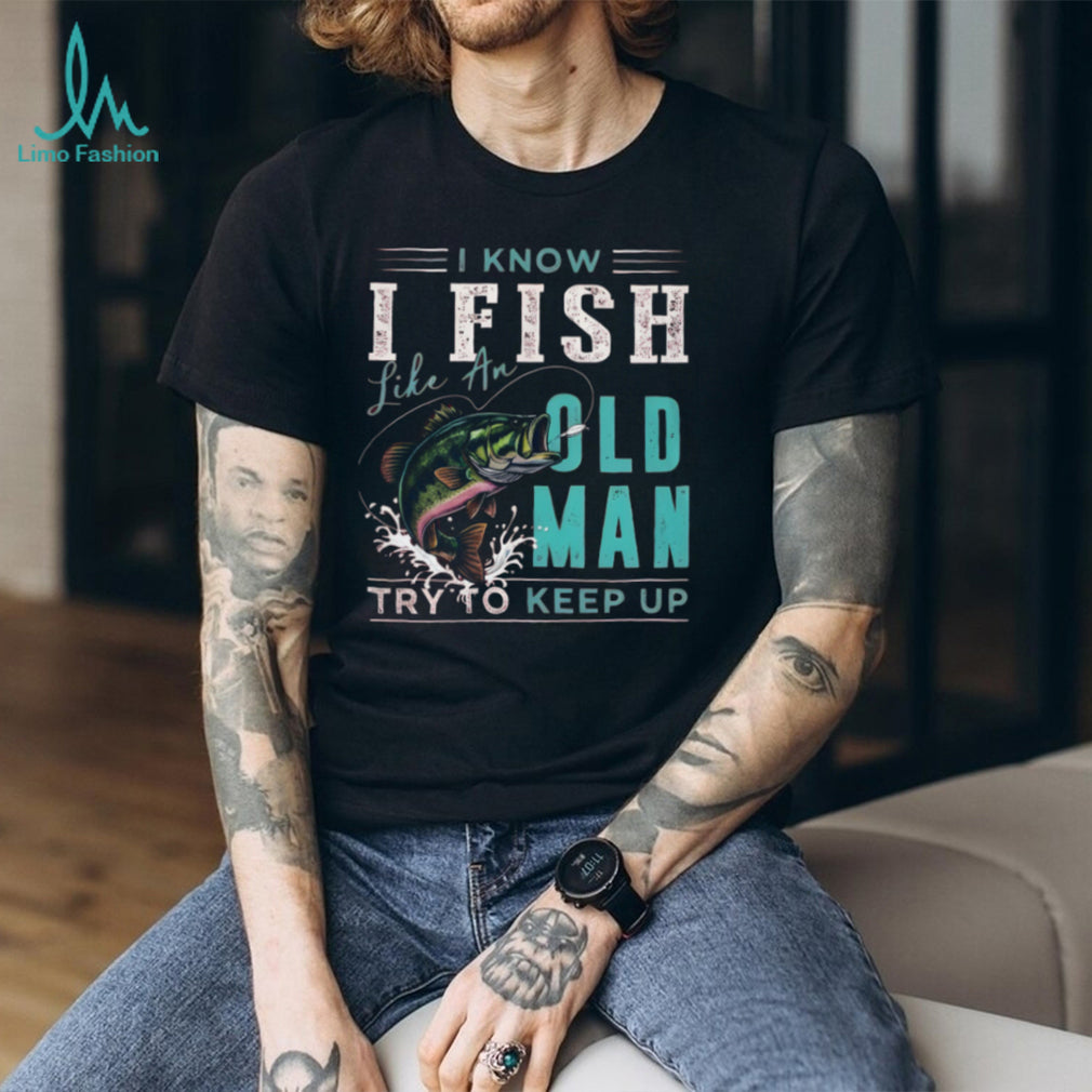 I Know I Fish Like An Old Man Try To Keep Up Bass Fishing T Shirt
