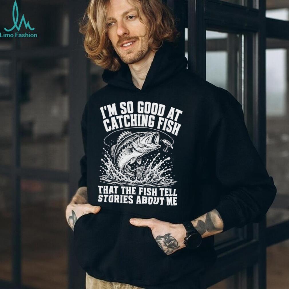 I’m so good at catching fish that the fish tell stories about me shirt