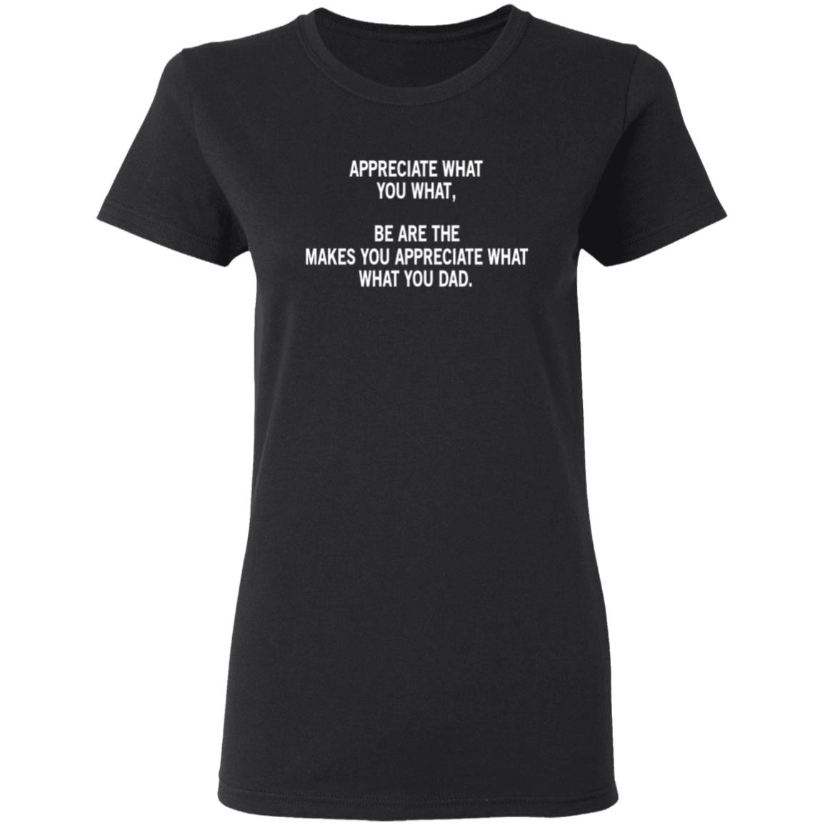 Appreciate What You What, Be Are The Makes You Appreciate What What You Dad Shirt, Hoodie, Tank
